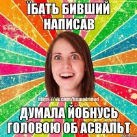 Їбать бивший написав Думала йобнусь головою об асвальт