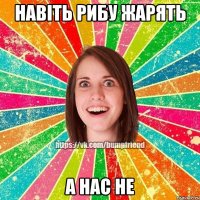 навіть рибу жарять а нас не