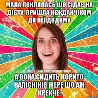 мала поклялась шо сідає на дієту. пришла нежданчіком до неї додому а вона сидить корито налісніків жере шо аж крекче.