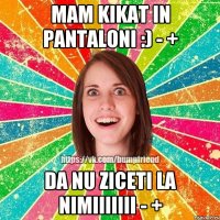 mam kikat in pantaloni :) - + da nu ziceti la nimiiiiiii - +