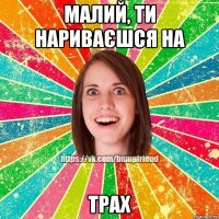 малий, ти нариваєшся на ТРАХ