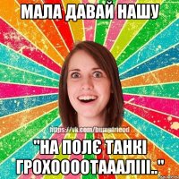 Мала давай нашу "На полє танкі грохоооотааалііі.."