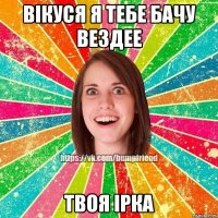 вікуся я тебе бачу вездее твоя ірка