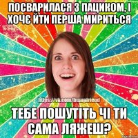 Посварилася з пациком, і хочє йти перша мириться Тебе пошутіть чі ти сама ляжеш?