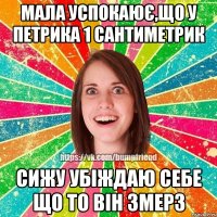 Мала успокаює,що у Петрика 1 сантиметрик сижу убіждаю себе що то він змерз