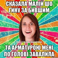 сказала малій шо гину за бившим та арматурою мені по голові завалила