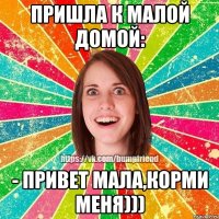 Пришла к малой домой: - Привет мала,корми меня)))
