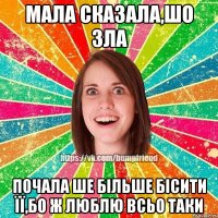 мала сказала,шо зла почала ше більше бісити її,бо ж люблю всьо таки