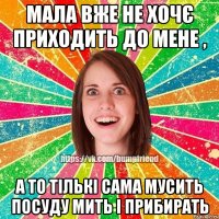 Мала вже не хочє приходить до мене , а то тількі сама мусить посуду мить і прибирать