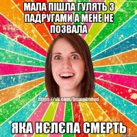 мала пішла гулять з падругами а мене не позвала яка нєлєпа смерть