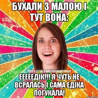 БУХАЛИ З МАЛОЮ І ТУТ ВОНА: ЕЕЕЕЕДІК!!! Я ЧУТЬ НЕ ВСРАЛАСЬ І САМА ЕДІКА ПОГУКАЛА!