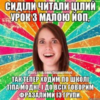 сиділи читали цілий урок з малою ЙоП, так тепер ходим по школі тіпа модні, і до всіх говорим фразалими із групи.