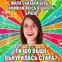 Мала сказала шоб я книжки якісь в школу брала ти шо обше обкурилась стара?