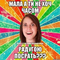 мала а ти не хоч часом радугою посрать???