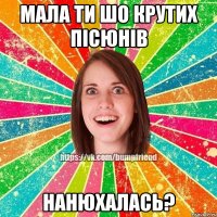 Мала ти шо крутих пісюнів нанюхалась?