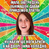 -мала, завтра день обнімашок, давай прийдемо в платях -ну нахуй, ше ноги брити, а на дворі зима-холодно
