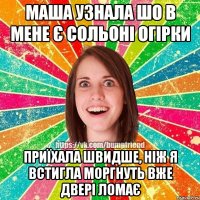 Маша узнала шо в мене є сольоні огірки приїхала швидше, ніж я встигла моргнуть вже двері ломає