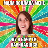 Мала послала мене ну я бачу ти нариваєшся