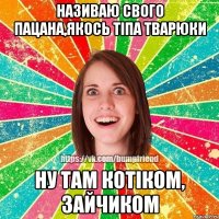 називаю свого пацана,якось тіпа тварюки ну там котіком, зайчиком
