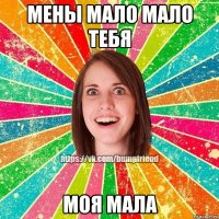 Мены мало мало тебя МОЯ МАЛА