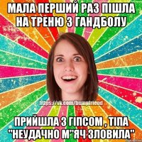 мала перший раз пішла на треню з гандболу прийшла з гіпсом , тіпа "неудачно м"яч зловила"