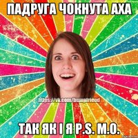 падруга чокнута аха так як і я P.S. М.О.