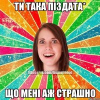 Ти така піздата* Що мені аж страшно
