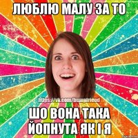 люблю малу за то шо вона така ЙоПнута як і я