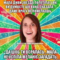 МАЛА ДИВИ ЗВЕЗДА ПОЛЕТІЛА! і як ви думвєте шо вона сказала , даже врагу не пожелаешь - ДА ШОБ ТИ ВСРАЛАСЬ . мала не успіла желаніє загадать