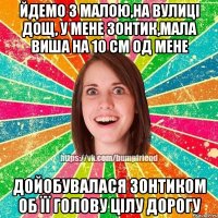 йдемо з малою,на вулиці дощ, у мене зонтик,мала виша на 10 см од мене дойобувалася зонтиком об її голову цілу дорогу