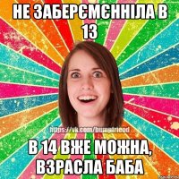 не заберємєнніла в 13 в 14 вже можна, взрасла баба