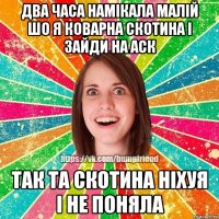 Два часа намікала малій шо я коварна скотина і зайди на аск так та скотина ніхуя і не поняла