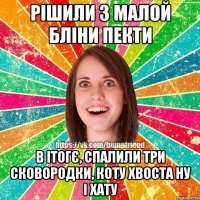 рішили з малой бліни пекти в ітогє, спалили три сковородки, коту хвоста ну і хату