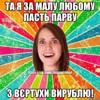 ТА Я ЗА МАЛУ ЛЮБОМУ ПАСТЬ ПАРВУ З ВЄРТУХИ ВИРУБЛЮ!