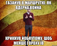 газанув в маршруткі, як адерна война крикнув йобнутому, шоб менше гороху їв