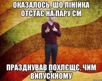 оказалось, шо лінійка отстає на пару см празднував похлєщє, чим випускному