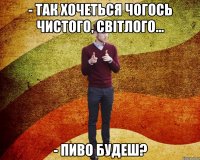 - так хочеться чогось чистого, світлого... - пиво будеш?