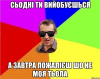 СЬОДНІ ТИ ВИЙОБУЄШЬСЯ А ЗАВТРА ПОЖАЛІЄШ ШО НЕ МОЯ ТЬОЛА