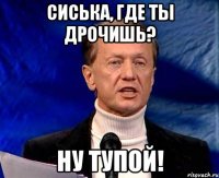 сиська, где ты дрочишь? ну тупой!