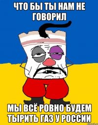 что бы ты нам не говорил мы всё ровно будем тырить газ у россии