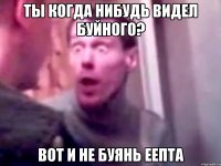 ты когда нибудь видел буйного? вот и не буянь еепта