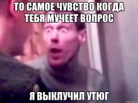 то самое чувство когда тебя мучеет вопрос я выклучил утюг