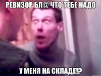 Ревизор бл@ что тебе надо у меня на складе!?