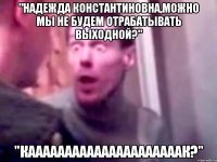 "Надежда Константиновна,можно мы не будем отрабатывать выходной?" "кааааааааааааааааааааак?"