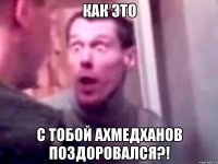 как это с тобой Ахмедханов поздоровался?!