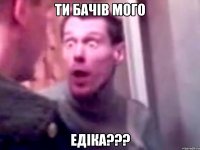 Ти бачів мого Едіка???