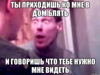 Ты приходишь ко мне в дом Блять И говоришь что Тебе нужно мне видеть