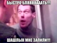 БЫСТРО БЛЯЯЯЯАААТЬ!!! ШАШЛЫК МНЕ ЗАПИЛИ!!!