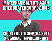 Материал был отказан следователем уродом? Скорее всего жертва врет и обижает мущщщинку