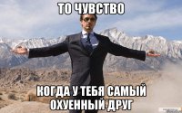 ТО ЧУВСТВО КОГДА У ТЕБЯ САМЫЙ ОХУЕННЫЙ ДРУГ